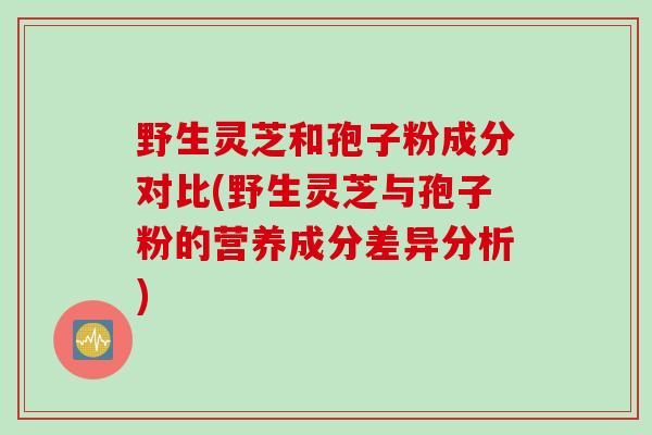 野生灵芝和孢子粉成分对比(野生灵芝与孢子粉的营养成分差异分析)