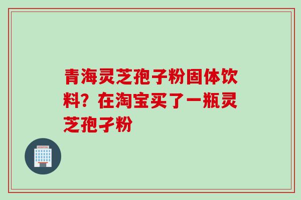青海灵芝孢子粉固体饮料？在淘宝买了一瓶灵芝孢孑粉