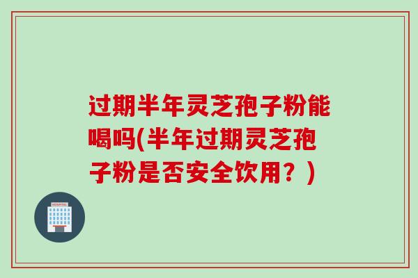 过期半年灵芝孢子粉能喝吗(半年过期灵芝孢子粉是否安全饮用？)