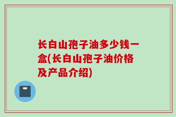 长白山孢子油多少钱一盒(长白山孢子油价格及产品介绍)