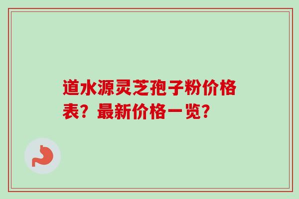 道水源灵芝孢子粉价格表？最新价格一览？