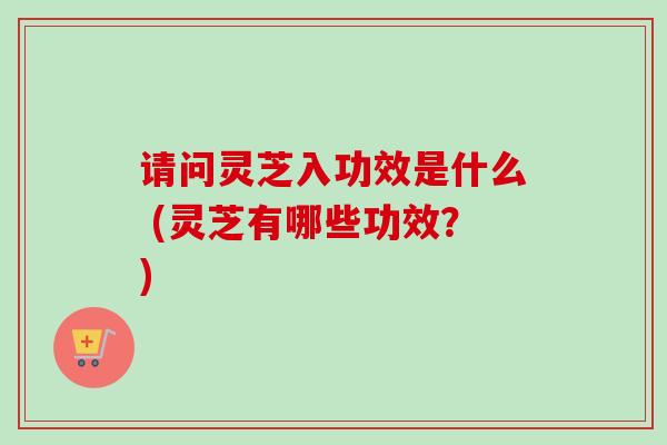 请问灵芝入功效是什么 (灵芝有哪些功效？)