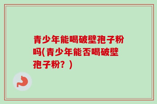 青少年能喝破壁孢子粉吗(青少年能否喝破壁孢子粉？)