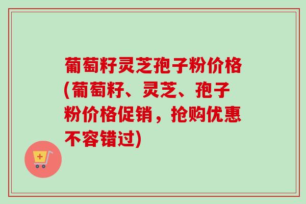 葡萄籽灵芝孢子粉价格(葡萄籽、灵芝、孢子粉价格促销，抢购优惠不容错过)