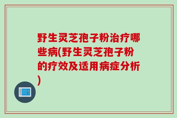 野生灵芝孢子粉治疗哪些病(野生灵芝孢子粉的疗效及适用病症分析)