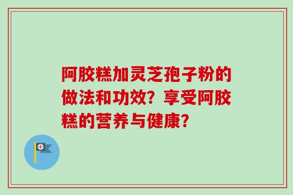 阿胶糕加灵芝孢子粉的做法和功效？享受阿胶糕的营养与健康？