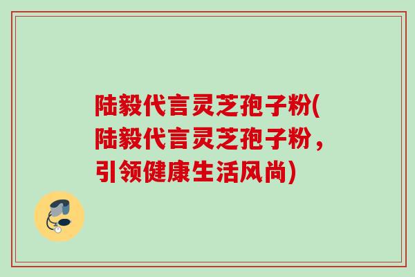 陆毅代言灵芝孢子粉(陆毅代言灵芝孢子粉，引领健康生活风尚)