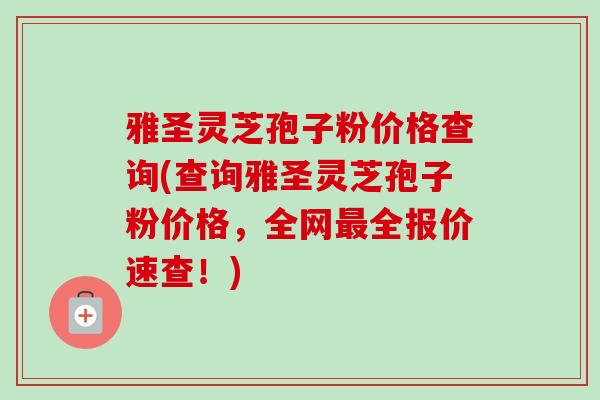 雅圣灵芝孢子粉价格查询(查询雅圣灵芝孢子粉价格，全网最全报价速查！)