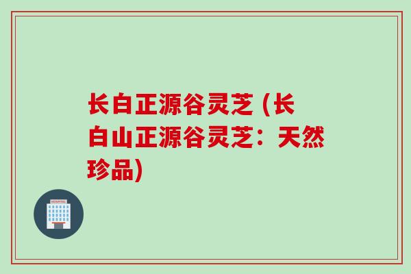 长白正源谷灵芝 (长白山正源谷灵芝：天然珍品)