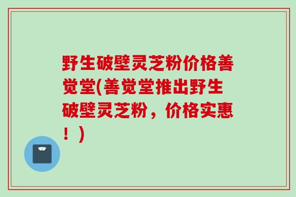 野生破壁灵芝粉价格善觉堂(善觉堂推出野生破壁灵芝粉，价格实惠！)