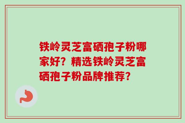 铁岭灵芝富硒孢子粉哪家好？精选铁岭灵芝富硒孢子粉品牌推荐？