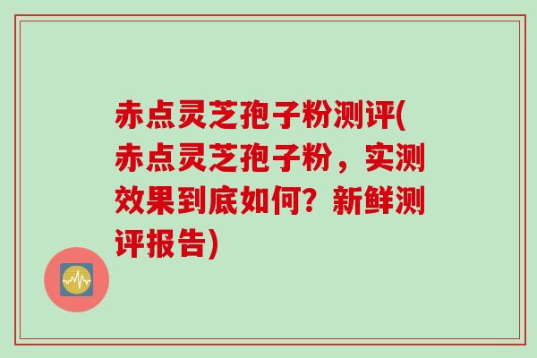 赤点灵芝孢子粉测评(赤点灵芝孢子粉，实测效果到底如何？新鲜测评报告)