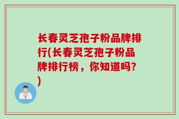 长春灵芝孢子粉品牌排行(长春灵芝孢子粉品牌排行榜，你知道吗？)