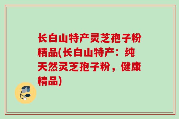 长白山特产灵芝孢子粉精品(长白山特产：纯天然灵芝孢子粉，健康精品)