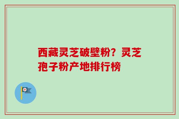 西藏灵芝破壁粉？灵芝孢子粉产地排行榜