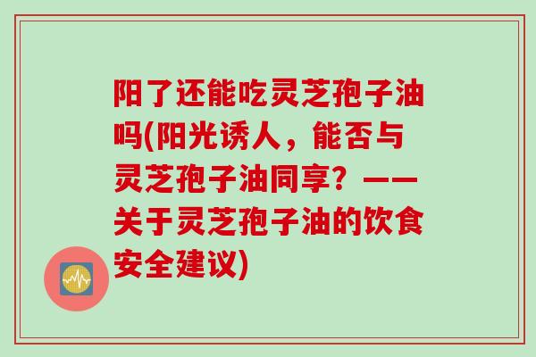 阳了还能吃灵芝孢子油吗(阳光诱人，能否与灵芝孢子油同享？——关于灵芝孢子油的饮食安全建议)