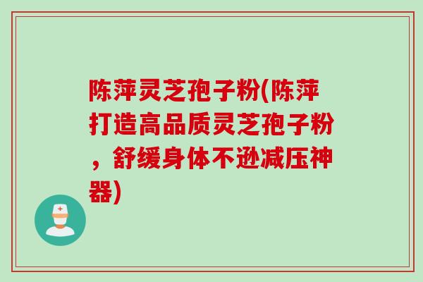 陈萍灵芝孢子粉(陈萍打造高品质灵芝孢子粉，舒缓身体不逊减压神器)