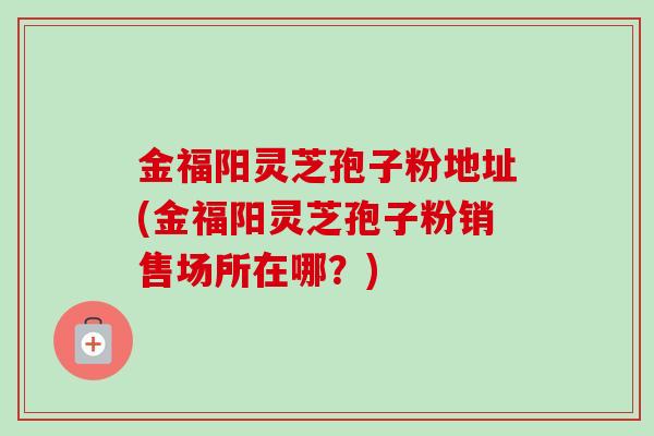 金福阳灵芝孢子粉地址(金福阳灵芝孢子粉销售场所在哪？)