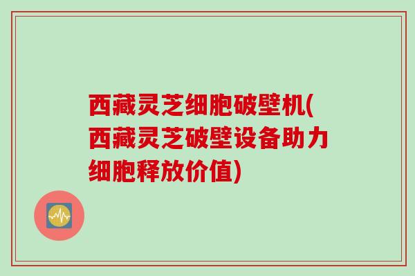 西藏灵芝细胞破壁机(西藏灵芝破壁设备助力细胞释放价值)