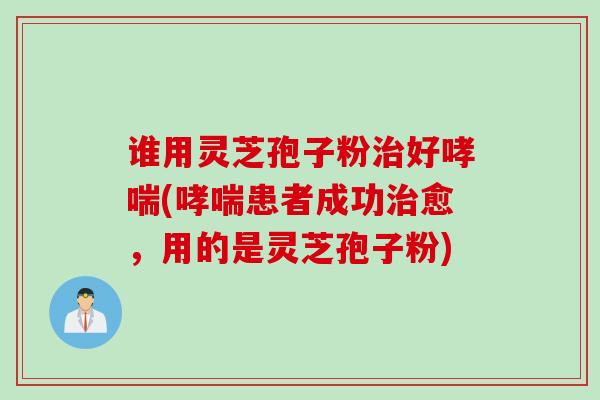 谁用灵芝孢子粉治好哮喘(哮喘患者成功治愈，用的是灵芝孢子粉)