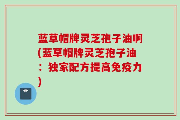 蓝草帽牌灵芝孢子油啊(蓝草帽牌灵芝孢子油：独家配方提高免疫力)