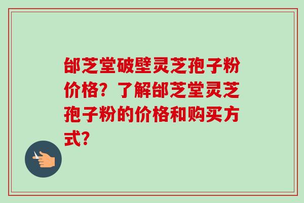 邰芝堂破壁灵芝孢子粉价格？了解邰芝堂灵芝孢子粉的价格和购买方式？