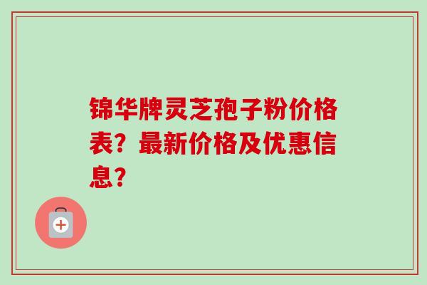 锦华牌灵芝孢子粉价格表?新价格及优惠信息? 锦华牌灵芝孢子粉价格表?新价格及优惠信息?
