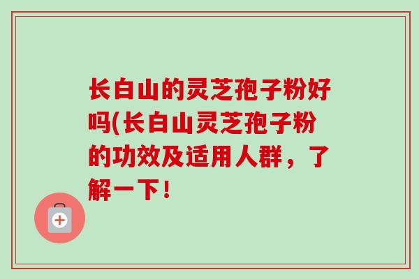 长白山的灵芝孢子粉好吗(长白山灵芝孢子粉的功效及适用人群,了解一下! 长白山的灵芝孢子粉好吗(长白山灵芝孢子粉的功效及适用人群,了解一下!