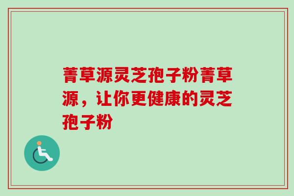 菁草源灵芝孢子粉菁草源，让你更健康的灵芝孢子粉