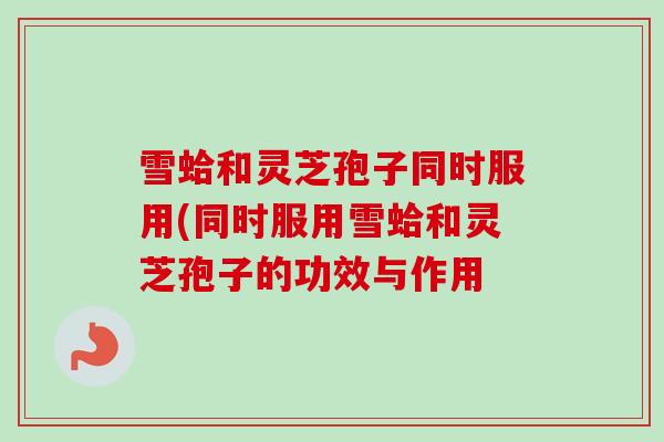 雪蛤和灵芝孢子同时服用(同时服用雪蛤和灵芝孢子的功效与作用