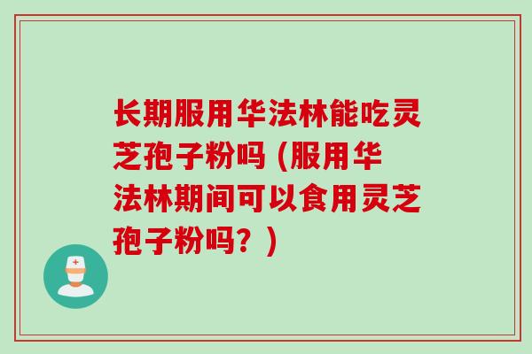 长期服用华法林能吃灵芝孢子粉吗 (服用华法林期间可以食用灵芝孢子粉吗?) 长期服用华法林能吃灵芝孢子粉吗 (服用华法林期间可以食用灵芝孢子粉吗?)
