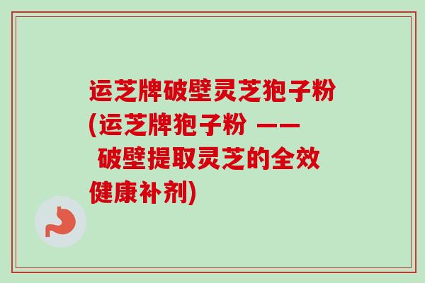 运芝牌破壁灵芝狍子粉(运芝牌狍子粉 —— 破壁提取灵芝的全效健康补剂)