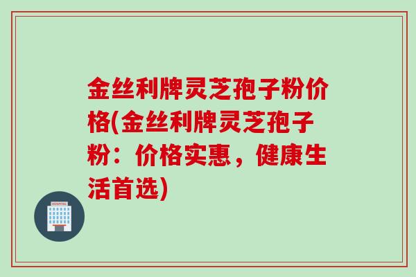 金丝利牌灵芝孢子粉价格(金丝利牌灵芝孢子粉:价格实惠,健康生活首选) 金丝利牌灵芝孢子粉价格(金丝利牌灵芝孢子粉:价格实惠,健康生活首选)