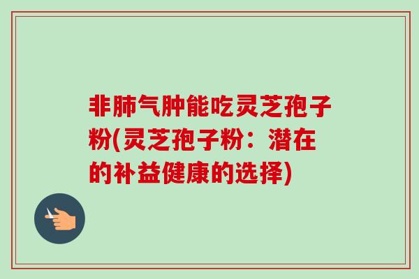 非肺气肿能吃灵芝孢子粉(灵芝孢子粉：潜在的补益健康的选择)