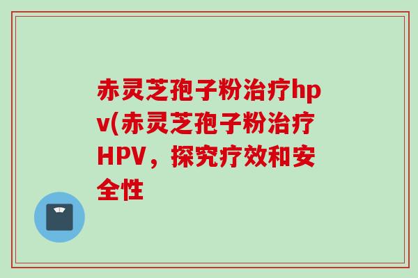 赤灵芝孢子粉治疗hpv(赤灵芝孢子粉治疗HPV，探究疗效和安全性