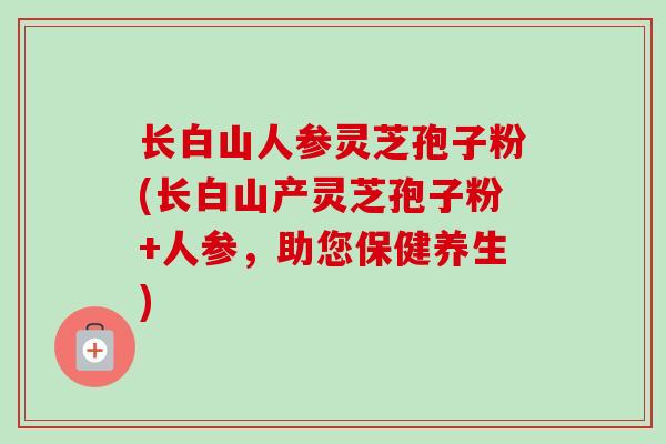 长白山人参灵芝孢子粉(长白山产灵芝孢子粉+人参，助您保健养生)