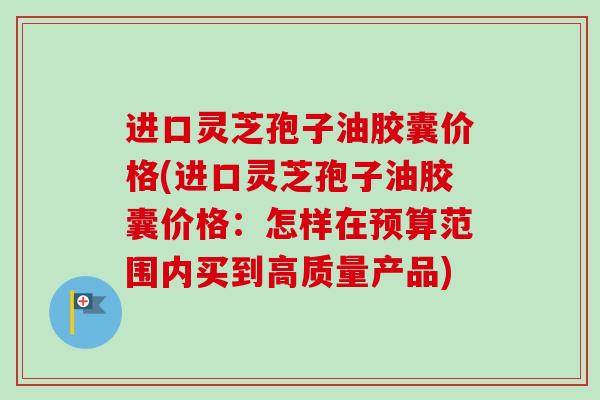 进口灵芝孢子油胶囊价格(进口灵芝孢子油胶囊价格：怎样在预算范围内买到高质量产品)