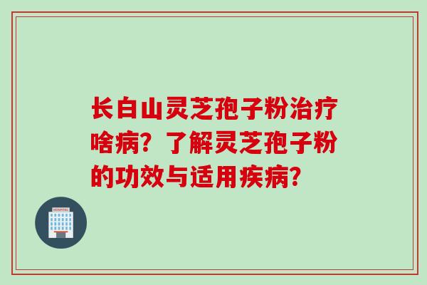 长白山灵芝孢子粉治疗啥病？了解灵芝孢子粉的功效与适用疾病？