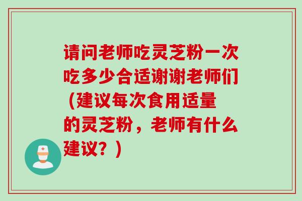 请问老师吃灵芝粉一次吃多少合适谢谢老师们 (建议每次食用适量的灵芝粉，老师有什么建议？)