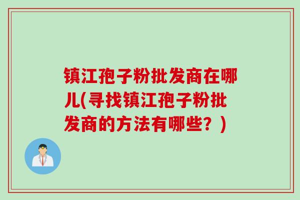 镇江孢子粉批发商在哪儿(寻找镇江孢子粉批发商的方法有哪些？)