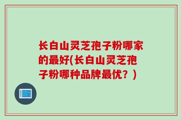 长白山灵芝孢子粉哪家的好(长白山灵芝孢子粉哪种品牌优?) 长白山灵芝孢子粉哪家的好(长白山灵芝孢子粉哪种品牌优?)