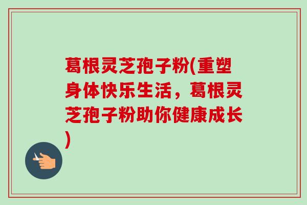 葛根灵芝孢子粉(重塑身体快乐生活，葛根灵芝孢子粉助你健康成长)