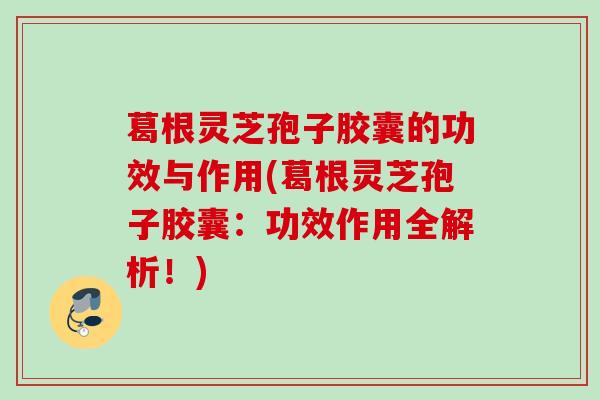 葛根灵芝孢子胶囊的功效与作用(葛根灵芝孢子胶囊：功效作用全解析！)