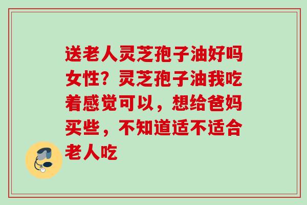 送老人灵芝孢子油好吗女性？灵芝孢子油我吃着感觉可以，想给爸妈买些，不知道适不适合老人吃