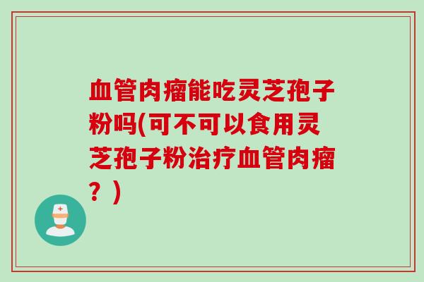 血管肉瘤能吃灵芝孢子粉吗(可不可以食用灵芝孢子粉治疗血管肉瘤？)