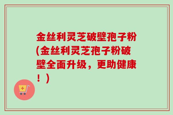 金丝利灵芝破壁孢子粉(金丝利灵芝孢子粉破壁全面升级，更助健康！)