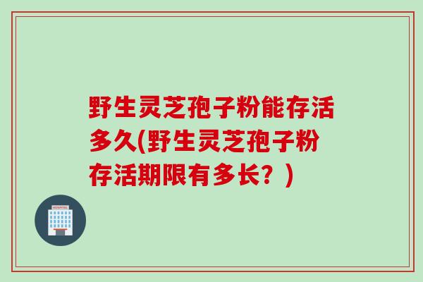 野生灵芝孢子粉能存活多久(野生灵芝孢子粉存活期限有多长？)