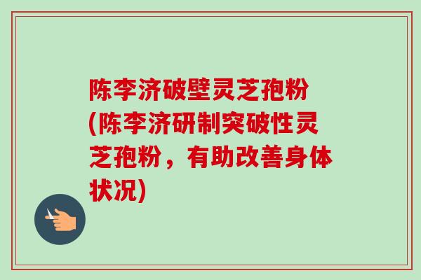 陈李济破壁灵芝孢粉 (陈李济研制突破性灵芝孢粉，有助改善身体状况)
