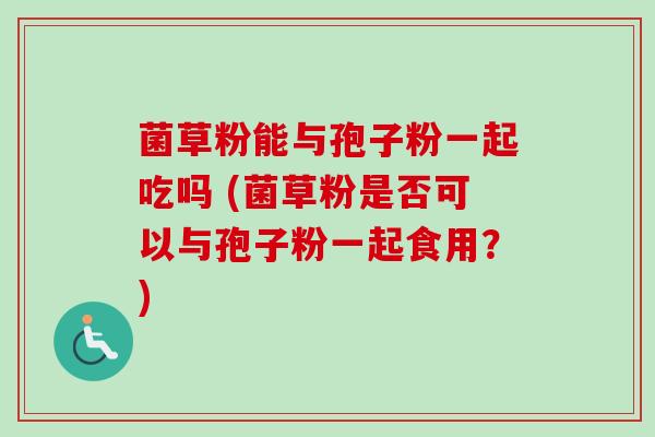 菌草粉能与孢子粉一起吃吗 (菌草粉是否可以与孢子粉一起食用？)
