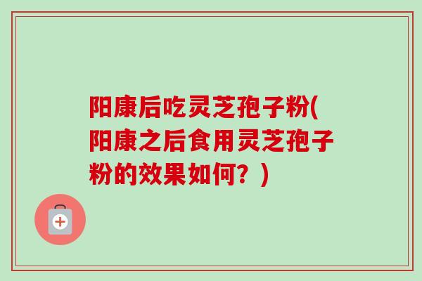 阳康后吃灵芝孢子粉(阳康之后食用灵芝孢子粉的效果如何？)